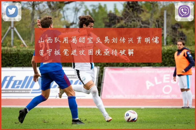 山西队用葛昭宝交易刘传兴贾明儒苦守板凳进攻困境亟待破解