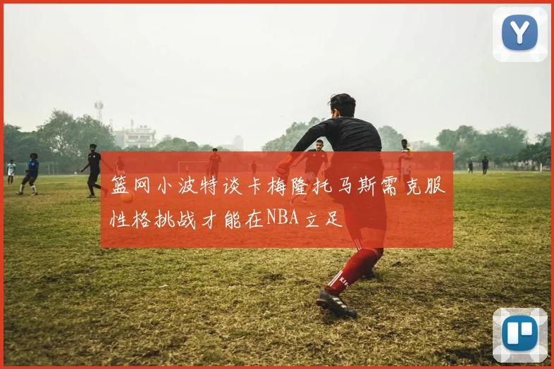 篮网小波特谈卡梅隆托马斯需克服性格挑战才能在NBA立足