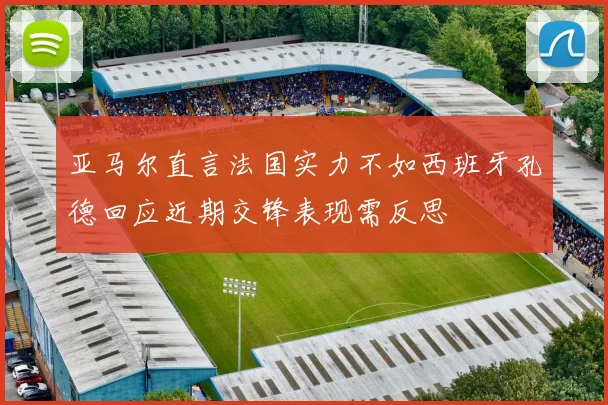 亚马尔直言法国实力不如西班牙孔德回应近期交锋表现需反思