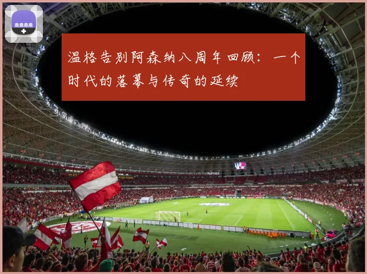 温格告别阿森纳八周年回顾：一个时代的落幕与传奇的延续