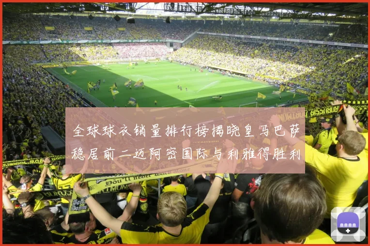 全球球衣销量排行榜揭晓皇马巴萨稳居前二迈阿密国际与利雅得胜利表现抢眼