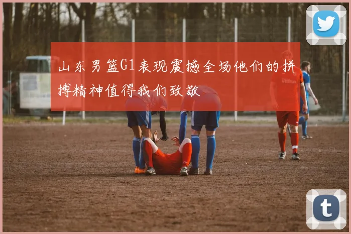山东男篮G1表现震撼全场他们的拼搏精神值得我们致敬