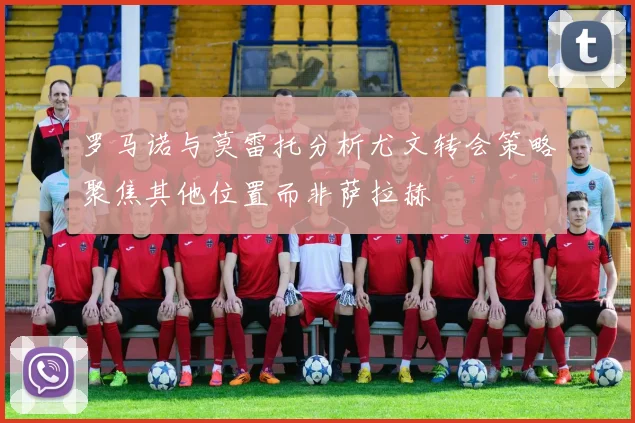 罗马诺与莫雷托分析尤文转会策略聚焦其他位置而非萨拉赫