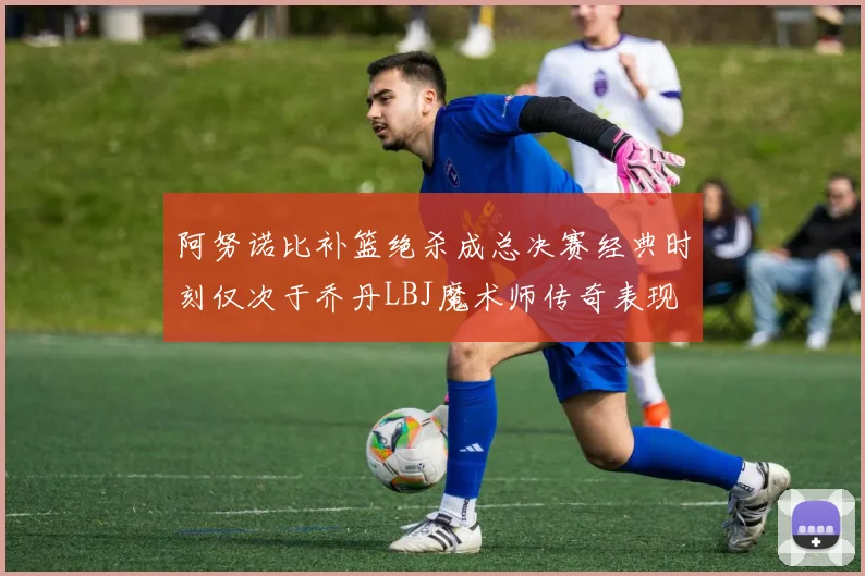 阿努诺比补篮绝杀成总决赛经典时刻仅次于乔丹LBJ魔术师传奇表现