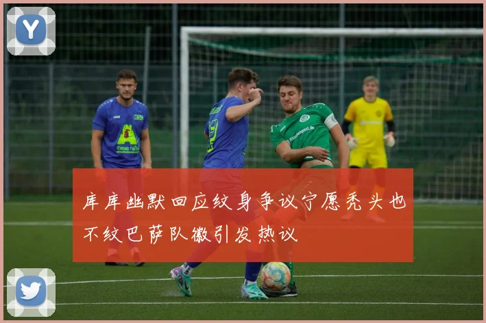 库库幽默回应纹身争议宁愿秃头也不纹巴萨队徽引发热议
