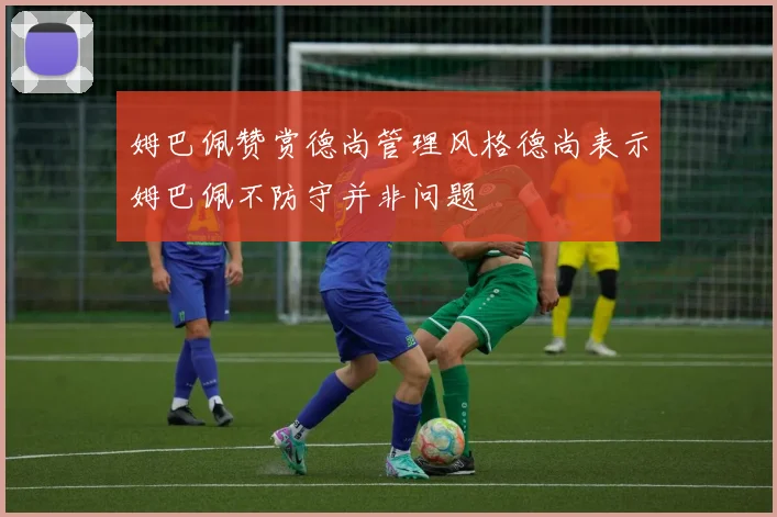 姆巴佩赞赏德尚管理风格德尚表示姆巴佩不防守并非问题